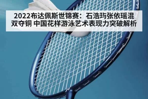 2022布达佩斯世锦赛：石浩玙张依瑶混双夺铜 中国花样游泳艺术表现力突破解析