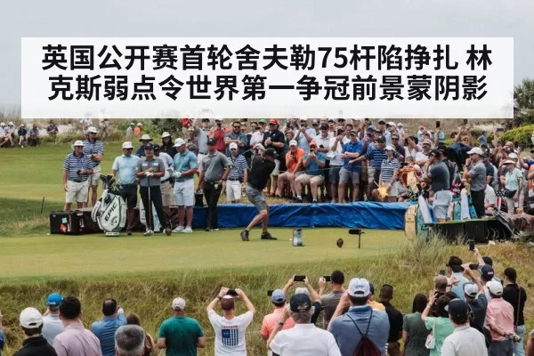 英国公开赛首轮舍夫勒75杆陷挣扎 林克斯弱点令世界第一争冠前景蒙阴影