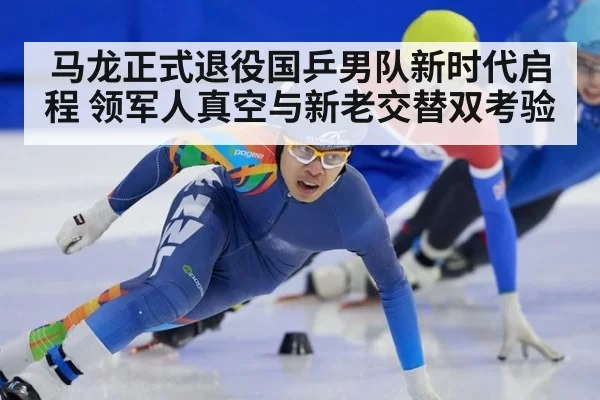 马龙正式退役国乒男队新时代启程 领军人真空与新老交替双考验
