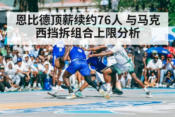 恩比德顶薪续约76人 与马克西挡拆组合上限分析
