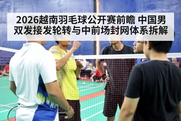 2026越南羽毛球公开赛前瞻 中国男双发接发轮转与中前场封网体系拆解